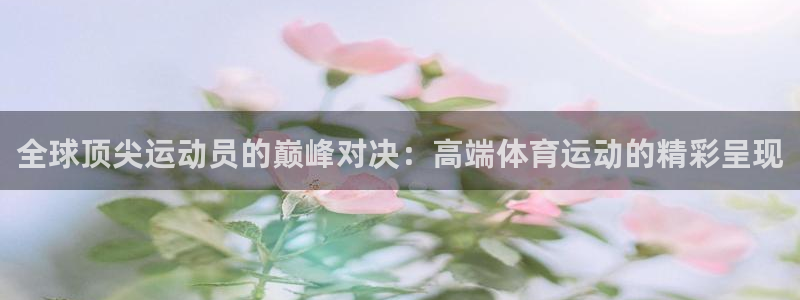全球顶尖运动员的巅峰对决：高端体育运动的精彩呈现